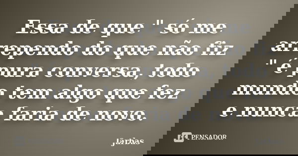 Essa de que " só me arrependo do que não fiz " é pura conversa, todo mundo tem algo que fez e nunca faria de novo.... Frase de Jarbas.