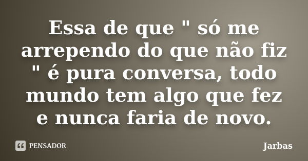 Essa de que " só me arrependo do que não fiz " é pura conversa, todo mundo tem algo que fez e nunca faria de novo.... Frase de Jarbas.