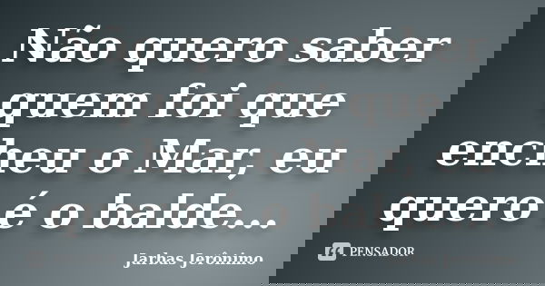 Não quero saber quem foi que encheu o Mar, eu quero é o balde...... Frase de Jarbas Jerônimo.