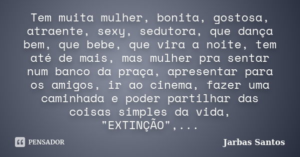 Tem muita mulher, bonita, gostosa, atraente, sexy, sedutora, que dança bem, que bebe, que vira a noite, tem até de mais, mas mulher pra sentar num banco da praç... Frase de Jarbas Santos.