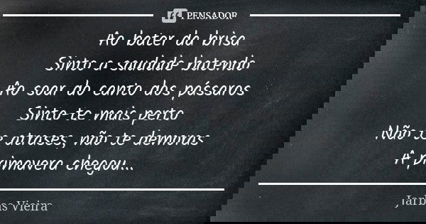 Ao bater da brisa Sinto a saudade batendo Ao soar do canto dos pássaros Sinto-te mais perto Não te atrases, não te demoras A primavera chegou...... Frase de Jarbas Vieira.