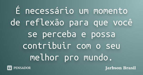 É necessário um momento de reflexão para que você se perceba e possa contribuir com o seu melhor pro mundo.... Frase de Jarbson Brasil.