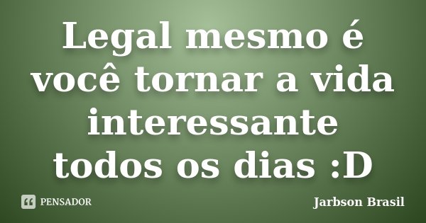 Legal mesmo é você tornar a vida interessante todos os dias :D... Frase de Jarbson Brasil.
