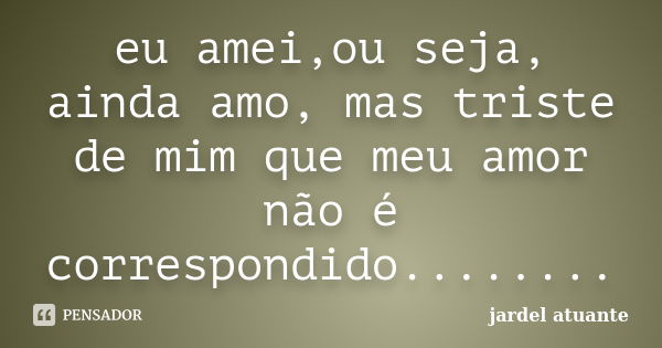 eu amei,ou seja, ainda amo, mas triste de mim que meu amor não é correspondido........... Frase de jardel atuante.