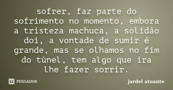 sofrer, faz parte do sofrimento no momento, embora a tristeza machuca, a solidão doí, a vontade de sumir é grande, mas se olhamos no fim do túnel, tem algo que ... Frase de jardel atuante.