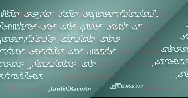 Não seja tão superficial, lembre-se de que sob a superfície árida dos desertos estão as mais preciosas jazidas de petróleo.... Frase de Jardel Barreto.