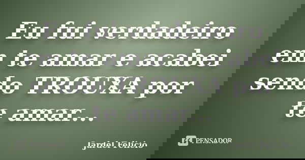 Eu fui verdadeiro em te amar e acabei sendo TROUXA por te amar...... Frase de Jardel Felicio.