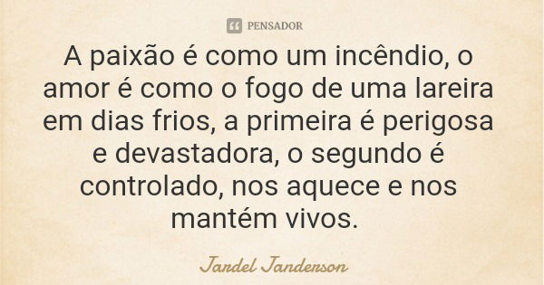 A paixão é como um incêndio, o amor é como o fogo de uma lareira em dias frios, a primeira é perigosa e devastadora, o segundo é controlado, nos aquece e nos ma... Frase de Jardel Janderson.