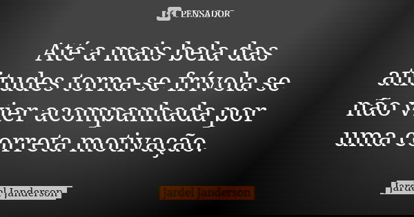 Até a mais bela das atitudes torna-se frívola se não vier acompanhada por uma correta motivação.... Frase de Jardel Janderson.