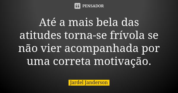 Até a mais bela das atitudes torna-se frívola se não vier acompanhada por uma correta motivação.... Frase de Jardel Janderson.