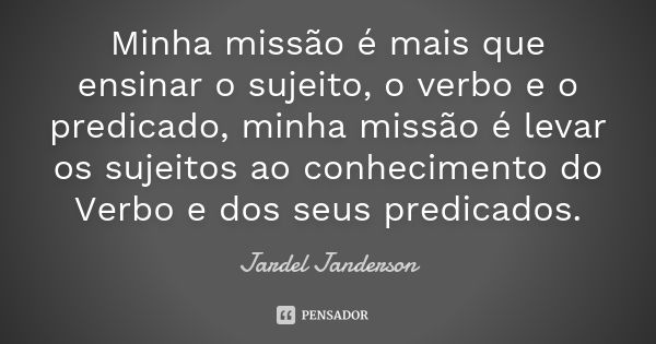 Minha missão é mais que ensinar o sujeito, o verbo e o predicado, minha missão é levar os sujeitos ao conhecimento do Verbo e dos seus predicados.... Frase de Jardel Janderson.