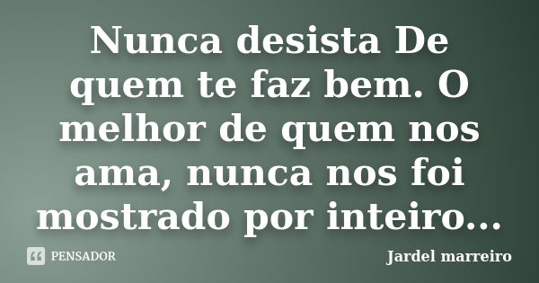 Nunca desista De quem te faz bem. O melhor de quem nos ama, nunca nos foi mostrado por inteiro...... Frase de Jardel marreiro.