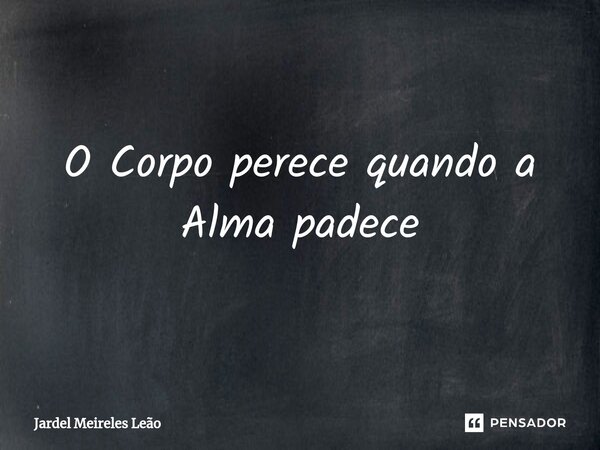 ⁠O Corpo perece quando a Alma padece... Frase de Jardel Meireles Leão.