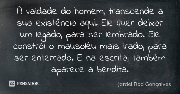 A vaidade do homem, transcende a sua existência aqui. Ele quer deixar um legado, para ser lembrado. Ele constrói o mausoléu mais irado, para ser enterrado. E na... Frase de Jardel Rod Gonçalves.