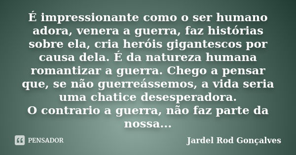 É impressionante como o ser humano adora, venera a guerra, faz histórias sobre ela, cria heróis gigantescos por causa dela. É da natureza humana romantizar a gu... Frase de Jardel Rod Gonçalves.