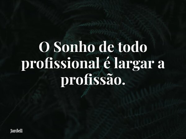 O Sonho de todo profissional é largar a profissão.... Frase de Jardell.