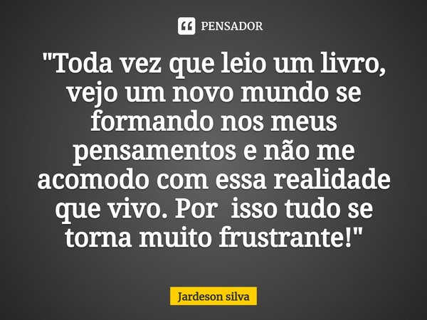 "Toda vez que leio um livro, vejo um novo mundo se formando nos meus pensamentos e não me acomodo com essa realidade que vivo. Por isso tudo se torna muito... Frase de Jardeson silva.
