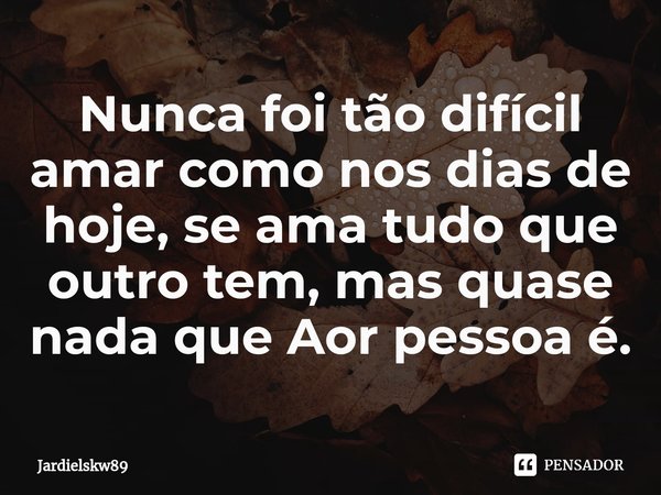 ⁠Nunca foi tão difícil amar como nos dias de hoje, se ama tudo que outro tem, mas quase nada que Aor pessoa é.... Frase de Jardielskw89.