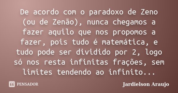 De acordo com o paradoxo de Zeno (ou de Zenão), nunca chegamos a fazer aquilo que nos propomos a fazer, pois tudo é matemática, e tudo pode ser dividido por 2, ... Frase de Jardielson Araujo.