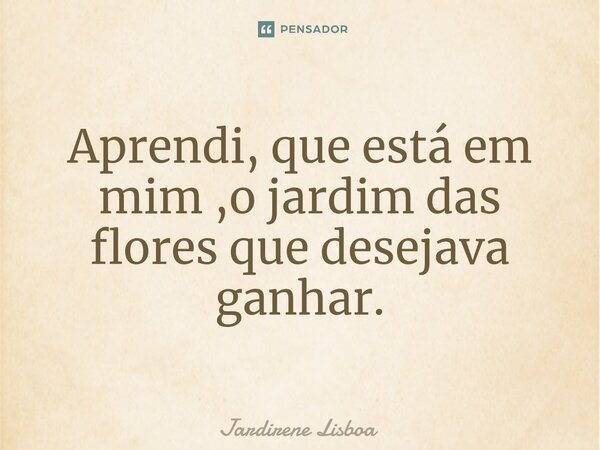 ⁠Aprendi, que está em mim ,o jardim das flores que desejava ganhar.... Frase de Jardirene Lisboa.