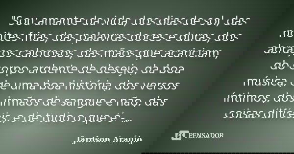 "Sou amante da vida, dos dias de sol, das noites frias, das palavras doces e duras, dos abraços calorosos, das mãos que acariciam, do corpo ardente de dese... Frase de Jardson Araújo.