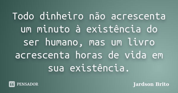 Todo dinheiro não acrescenta um minuto à existência do ser humano, mas um livro acrescenta horas de vida em sua existência.... Frase de Jardson Brito.