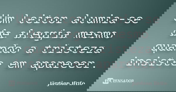 Um leitor alumia-se de alegria mesmo quando a tristeza insiste em aparecer.... Frase de Jardson Brito.