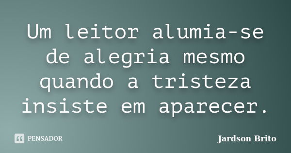 Um leitor alumia-se de alegria mesmo quando a tristeza insiste em aparecer.... Frase de Jardson Brito.