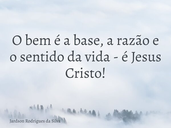 ⁠O bem é a base, a razão e o sentido da vida - é Jesus Cristo!... Frase de Jardson Rodrigues da Silva.