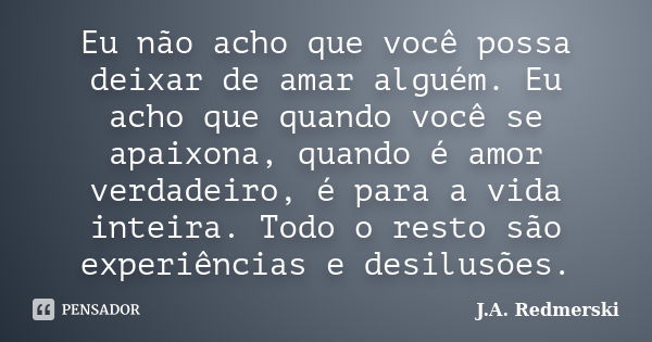 Eu não acho que você possa deixar de amar alguém. Eu acho que quando você se apaixona, quando é amor verdadeiro, é para a vida inteira. Todo o resto são experiê... Frase de J.A. Redmerski.