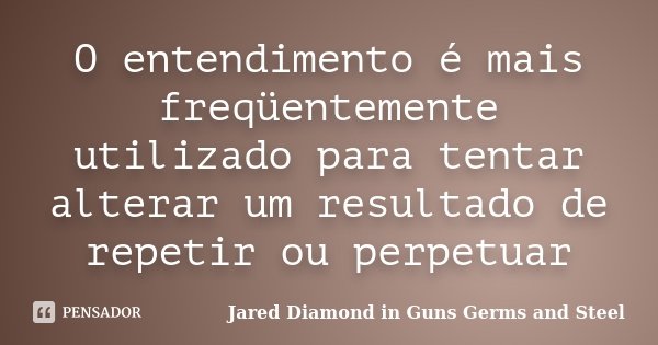 O entendimento é mais freqüentemente utilizado para tentar alterar um resultado de repetir ou perpetuar... Frase de Jared Diamond in Guns Germs and Steel.