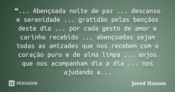 ❝... Abençoada noite de paz ... descanso e serenidade ... gratidão pelas bençãos deste dia ... por cada gesto de amor e carinho recebido ... abençoadas sejam to... Frase de Jared Hassan.