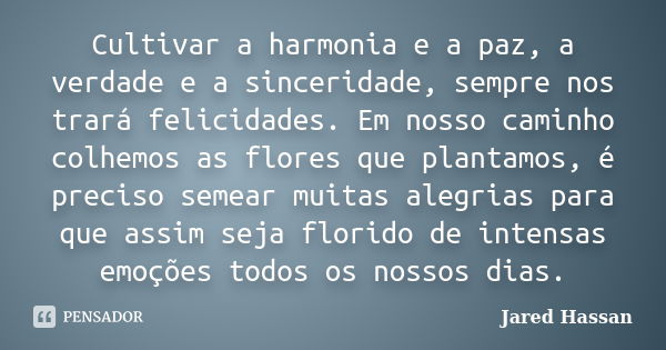 Cultivar a harmonia e a paz, a verdade e a sinceridade, sempre nos trará felicidades. Em nosso caminho colhemos as flores que plantamos, é preciso semear muitas... Frase de Jared Hassan.