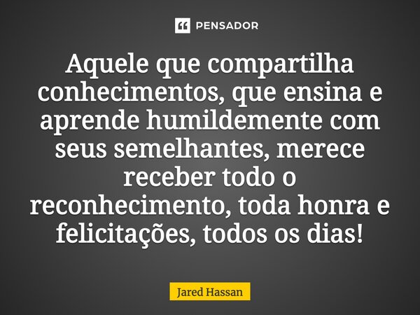 Aquele que compartilha conhecimentos, que ensina e aprende humildemente com seus semelhantes, merece receber todo o reconhecimento, toda honra e felicitações, t... Frase de Jared Hassan.