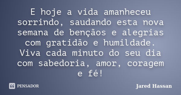 E hoje a vida amanheceu sorrindo, saudando esta nova semana de bençãos e alegrias com gratidão e humildade. Viva cada minuto do seu dia com sabedoria, amor, cor... Frase de Jared Hassan.