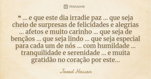 ❝ ... e que este dia irradie paz ... que seja cheio de surpresas de felicidades e alegrias ... afetos e muito carinho ... que seja de bençãos ... que seja lindo... Frase de Jared Hassan.