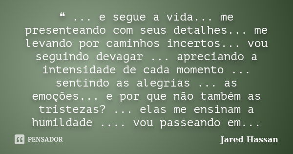 ❝ ... e segue a vida... me presenteando com seus detalhes... me levando por caminhos incertos... vou seguindo devagar ... apreciando a intensidade de cada momen... Frase de Jared Hassan.