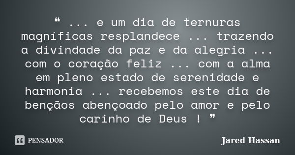 ❝ ... e um dia de ternuras magníficas resplandece ... trazendo a divindade da paz e da alegria ... com o coração feliz ... com a alma em pleno estado de serenid... Frase de Jared Hassan.