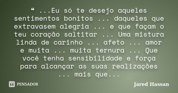 ❝ ...Eu só te desejo aqueles sentimentos bonitos ... daqueles que extravasem alegria ... e que façam o teu coração saltitar ... Uma mistura linda de carinho ...... Frase de Jared Hassan.