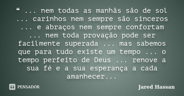 ❝ ... nem todas as manhãs são de sol ... carinhos nem sempre são sinceros ... e abraços nem sempre confortam ... nem toda provação pode ser facilmente superada ... Frase de Jared Hassan.