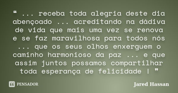 ❝ ... receba toda alegria deste dia abençoado ... acreditando na dádiva de vida que mais uma vez se renova e se faz maravilhosa para todos nós ... que os seus o... Frase de Jared Hassan.