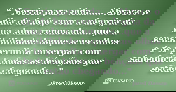 ❝ Sorria para vida..... Abrace o dia de hoje com a alegria da sua alma renovada...que a sensibilidade toque seus olhos e te permita enxergar com sabedoria todas... Frase de Jared Hassan.