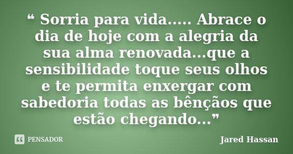 ❝ Sorria para vida..... Abrace o dia de hoje com a alegria da sua alma renovada...que a sensibilidade toque seus olhos e te permita enxergar com sabedoria todas... Frase de Jared Hassan.