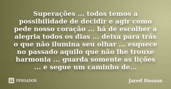 Superações ... todos temos a possibilidade de decidir e agir como pede nosso coração ... há de escolher a alegria todos os dias ... deixa para trás o que não il... Frase de Jared Hassan.