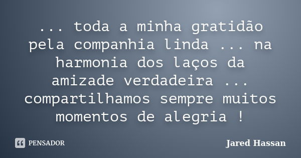 ... toda a minha gratidão pela companhia linda ... na harmonia dos laços da amizade verdadeira ... compartilhamos sempre muitos momentos de alegria !... Frase de Jared Hassan.