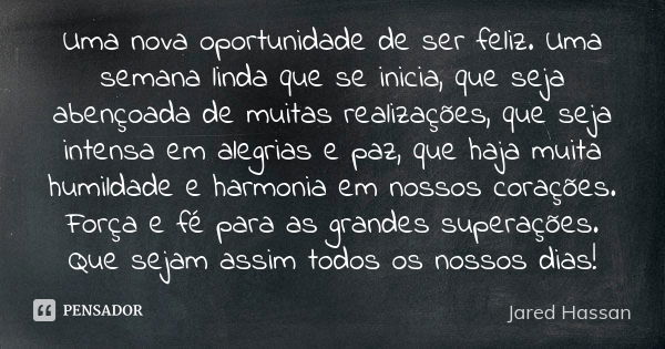 Uma nova oportunidade de ser feliz. Uma semana linda que se inicia, que seja abençoada de muitas realizações, que seja intensa em alegrias e paz, que haja muita... Frase de Jared Hassan.