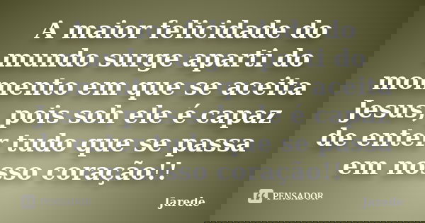 A maior felicidade do mundo surge aparti do momento em que se aceita Jesus, pois soh ele é capaz de enter tudo que se passa em nosso coração!!... Frase de Jarede.