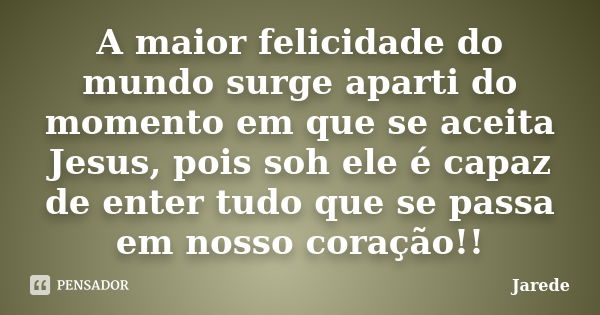 A maior felicidade do mundo surge aparti do momento em que se aceita Jesus, pois soh ele é capaz de enter tudo que se passa em nosso coração!!... Frase de Jarede.