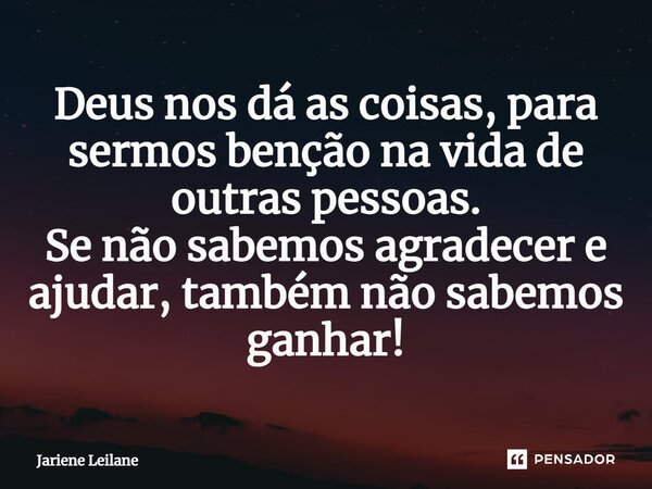 Deus nos dá as coisas, para sermos bênção na vida de outras pessoas. Se não sabemos agradecer e ajudar, também não sabemos ganhar!... Frase de Jariene Leilane.