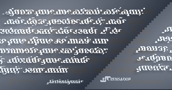 Agora que me atraiu até aqui, não faça gestos de ir, não pretendo sair tão cedo. E te peço que fique só mais um pouco, prometo que vai gostar, e depois, duvido ... Frase de Jarleniaguiar.